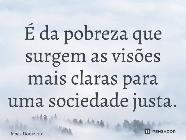 ⁠É da pobreza que surgem as visões mais claras para uma sociedade justa.... Frase de Jones Donizette.