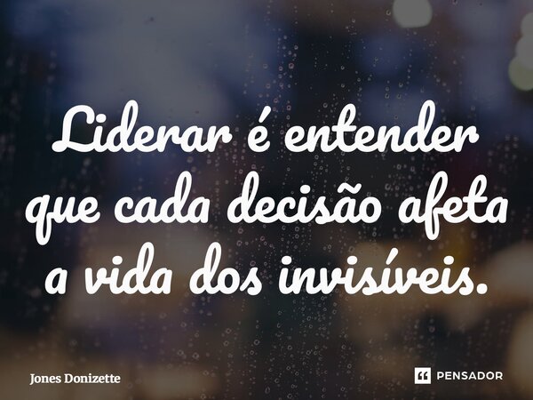 ⁠Liderar é entender que cada decisão afeta a vida dos invisíveis.... Frase de Jones Donizette.