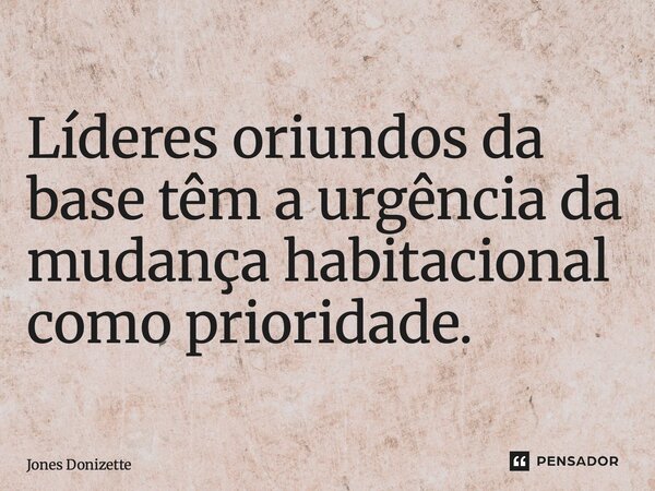 ⁠Líderes oriundos da base têm a urgência da mudança habitacional como prioridade.... Frase de Jones Donizette.