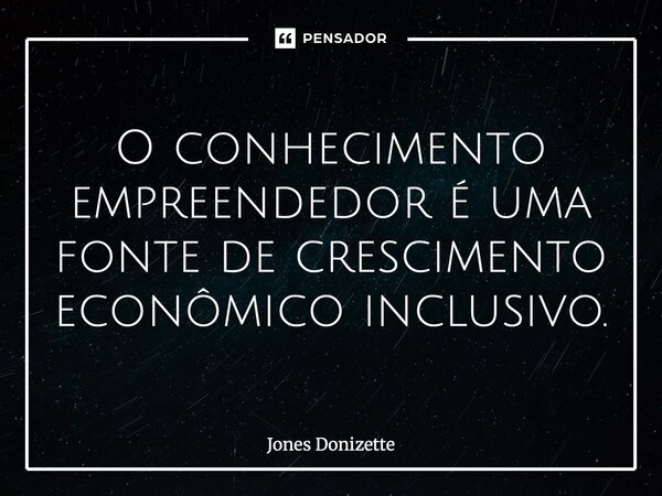 ⁠O conhecimento empreendedor é uma fonte de crescimento econômico inclusivo.... Frase de Jones Donizette.
