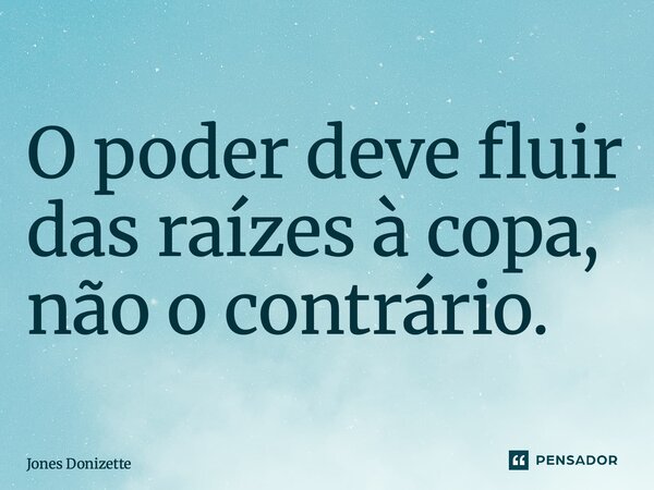 ⁠O poder deve fluir das raízes à copa, não o contrário.... Frase de Jones Donizette.