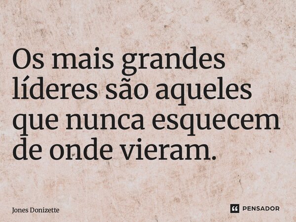 ⁠Os mais grandes líderes são aqueles que nunca esquecem de onde vieram.... Frase de Jones Donizette.