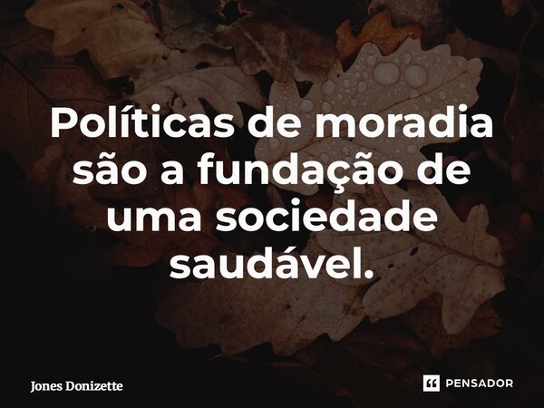 ⁠Políticas de moradia são a fundação de uma sociedade saudável.... Frase de Jones Donizette.