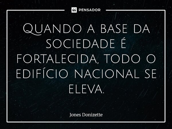⁠Quando a base da sociedade é fortalecida, todo o edifício nacional se eleva.... Frase de Jones Donizette.