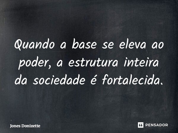 ⁠Quando a base se eleva ao poder, a estrutura inteira da sociedade é fortalecida.... Frase de Jones Donizette.