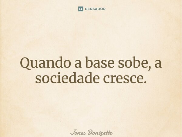 ⁠Quando a base sobe, a sociedade cresce.... Frase de Jones Donizette.
