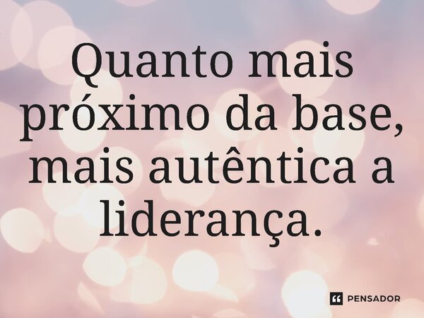 ⁠Quanto mais próximo da base, mais autêntica a liderança.... Frase de Jones Donizette.