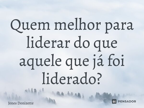 ⁠Quem melhor para liderar do que aquele que já foi liderado?... Frase de Jones Donizette.