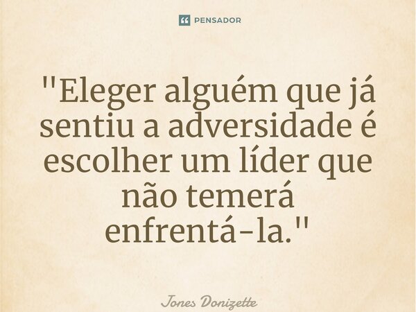 ⁠"Eleger alguém que já sentiu a adversidade é escolher um líder que não temerá enfrentá-la."... Frase de Jones Donizette.