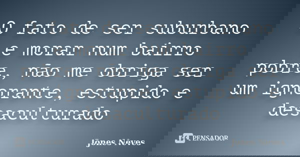 O fato de ser suburbano e morar num bairro pobre, não me obriga ser um ignorante, estupido e desaculturado... Frase de Jones Neves.