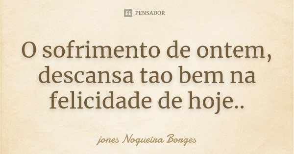 O sofrimento de ontem, descansa tao bem na felicidade de hoje..... Frase de jones Nogueira Borges.