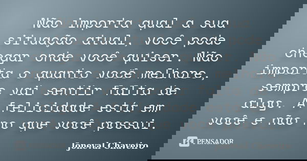 Não importa qual a sua situação atual, você pode chegar onde você quiser. Não importa o quanto você melhore, sempre vai sentir falta de algo. A felicidade está ... Frase de Joneval Chaveiro.