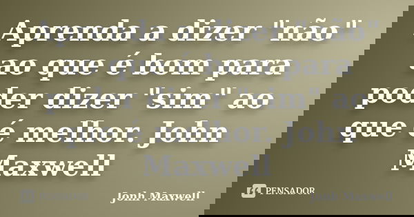 Aprenda a dizer "não" ao que é bom para poder dizer "sim" ao que é melhor. John Maxwell... Frase de Jonh Maxwell.