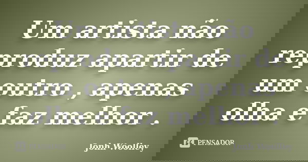 Um artista não reproduz apartir de um outro , apenas olha e faz melhor .... Frase de Jonh Woolley.