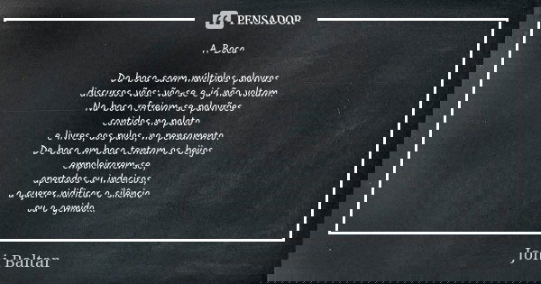 A Boca Da boca saem múltiplas palavras discursos vãos: vão-se e já não voltam. Na boca refreiam-se palavrões contidos no palato e livres, aos pulos, no pensamen... Frase de Joni Baltar.