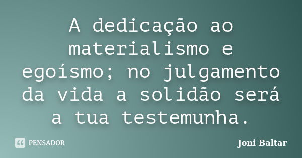 A dedicação ao materialismo e egoísmo; no julgamento da vida a solidão será a tua testemunha.... Frase de Joni Baltar.