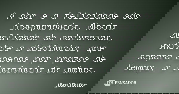 A dor e a felicidade são inseparáveis. Nesta dualidade de naturezas, existe a distância, que separa apenas por prazos de tempo, a inerência de ambas.... Frase de Joni Baltar.