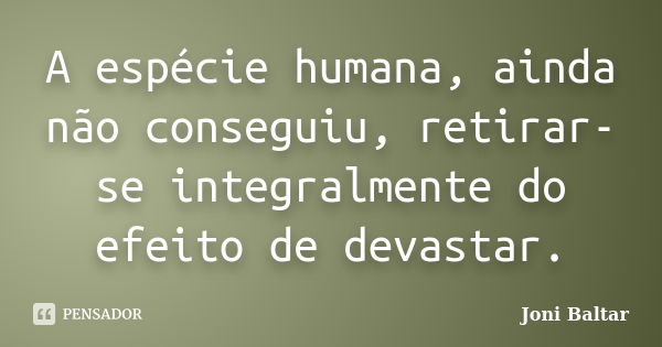 A espécie humana, ainda não conseguiu, retirar-se integralmente do efeito de devastar.... Frase de Joni Baltar.