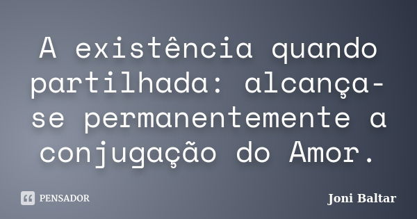 A existência quando partilhada: alcança-se permanentemente a conjugação do Amor.... Frase de Joni Baltar.