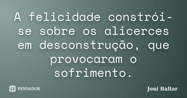 A felicidade constrói-se sobre os alicerces em desconstrução, que provocaram o sofrimento.... Frase de Joni Baltar.