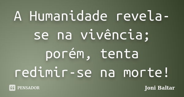 A Humanidade revela-se na vivência; porém, tenta redimir-se na morte!... Frase de Joni Baltar.