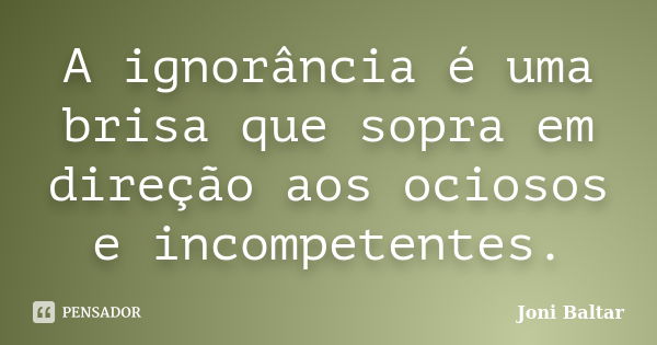 A ignorância é uma brisa que sopra em direção aos ociosos e incompetentes.... Frase de Joni Baltar.