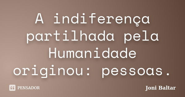 A indiferença partilhada pela Humanidade originou: pessoas.... Frase de Joni Baltar.