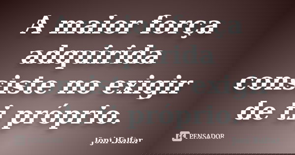 A maior força adquirida consiste no exigir de ti próprio.... Frase de Joni Baltar.