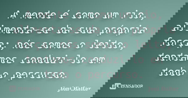A mente é como um rio, alimenta-se da sua própria força; nós somos o leito, tentamos conduzi-lo em todo o percurso.... Frase de Joni Baltar.