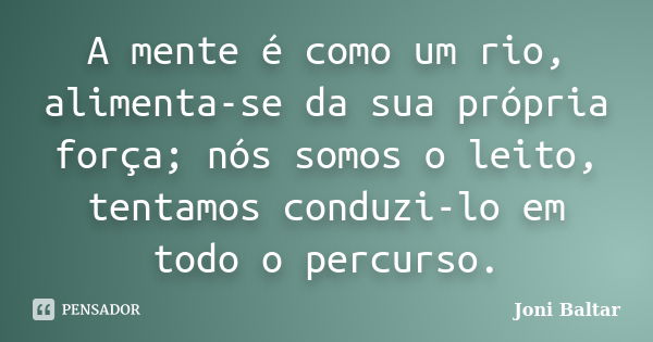 A mente é como um rio, alimenta-se da sua própria força; nós somos o leito, tentamos conduzi-lo em todo o percurso.... Frase de Joni Baltar.