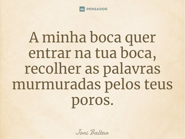 ⁠A minha boca quer entrar na tua boca, recolher as palavras murmuradas pelos teus poros.... Frase de Joni Baltar.