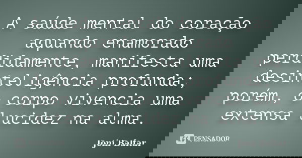 A saúde mental do coração aquando enamorado perdidamente, manifesta uma desinteligência profunda; porém, o corpo vivencia uma extensa lucidez na alma.... Frase de Joni Baltar.