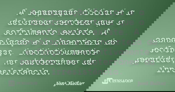 A separação física é a dolorosa certeza que o sofrimento existe. A consolação é a incerteza do esforço, instintivamente perdido, no subterrâneo da irresistência... Frase de Joni Baltar.