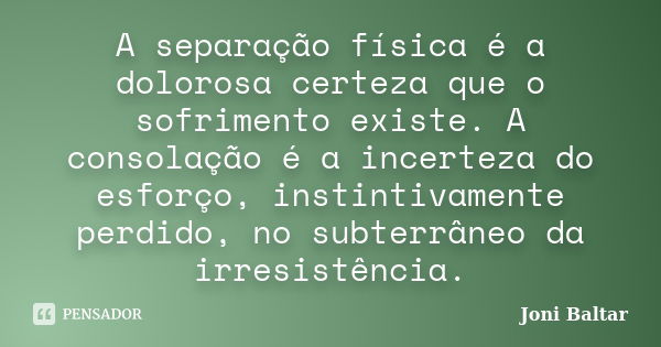 A separação física é a dolorosa certeza que o sofrimento existe. A consolação é a incerteza do esforço, instintivamente perdido, no subterrâneo da irresistência... Frase de Joni Baltar.