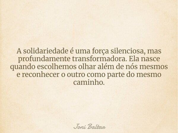 A solidariedade é uma força silenciosa, mas profundamente transformadora. Ela nasce quando escolhemos olhar além de nós mesmos e reconhecer o outro como parte d... Frase de Joni Baltar.