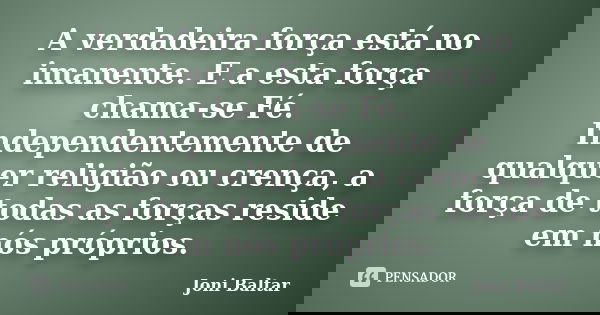 A verdadeira força está no imanente. E a esta força chama-se Fé. Independentemente de qualquer religião ou crença, a força de todas as forças reside em nós próp... Frase de Joni Baltar.