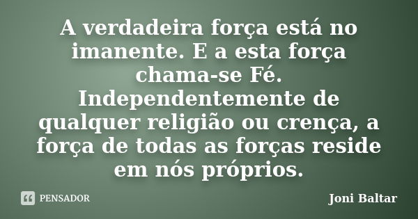 A verdadeira força está no imanente. E a esta força chama-se Fé. Independentemente de qualquer religião ou crença, a força de todas as forças reside em nós próp... Frase de Joni Baltar.