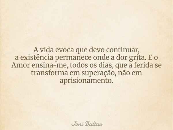 A vida evoca que devo continuar, a existência permanece onde a dor grita. E o Amor ensina-me, todos os dias, que a ferida se transforma em superação, não em apr... Frase de Joni Baltar.