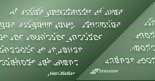 A vida gestante é uma longa viagem que, termina entre os ovários gritos matriarcais e o puro choro estridente de amor.... Frase de Joni Baltar.