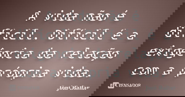 A vida não é difícil. Difícil é a exigência da relação com a própria vida.... Frase de Joni Baltar.