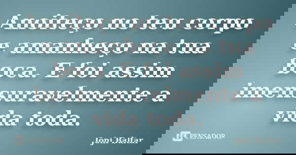 Anoiteço no teu corpo e amanheço na tua boca. E foi assim imensuravelmente a vida toda.... Frase de Joni Baltar.
