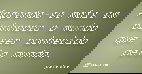 Aprende-se mais em conhecer o mundo que ser conhecido pelo mundo.... Frase de Joni Baltar.