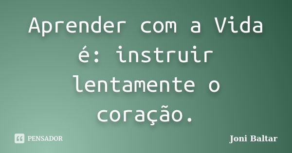 Aprender com a Vida é: instruir lentamente o coração.... Frase de Joni Baltar.