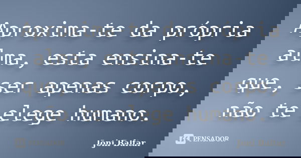 Aproxima-te da própria alma, esta ensina-te que, ser apenas corpo, não te elege humano.... Frase de Joni Baltar.