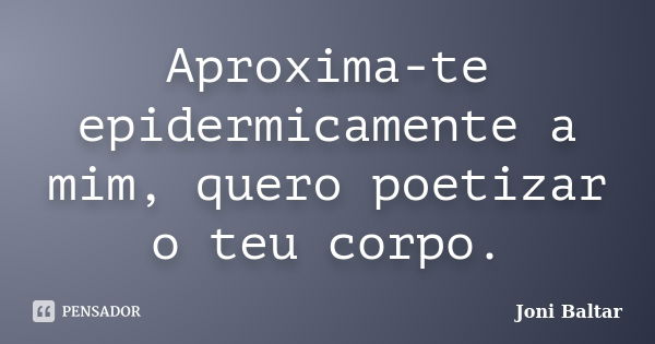 Aproxima-te epidermicamente a mim, quero poetizar o teu corpo.... Frase de Joni Baltar.