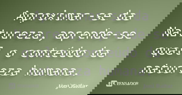 Aproximar-se da Natureza, aprende-se qual o conteúdo da natureza humana.... Frase de Joni Baltar.