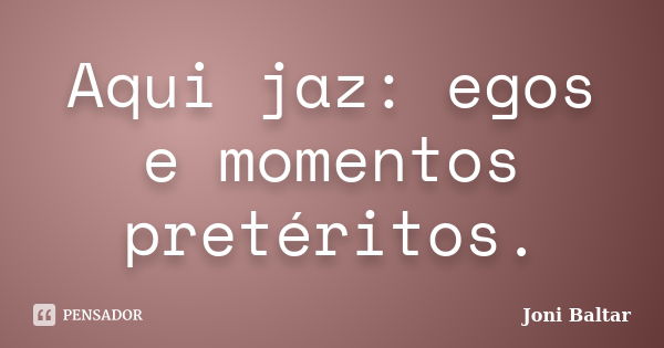 Aqui jaz: egos e momentos pretéritos.... Frase de Joni Baltar.