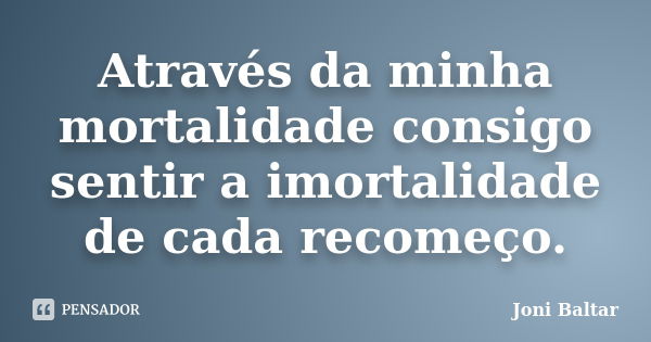 Através da minha mortalidade consigo sentir a imortalidade de cada recomeço.... Frase de Joni Baltar.