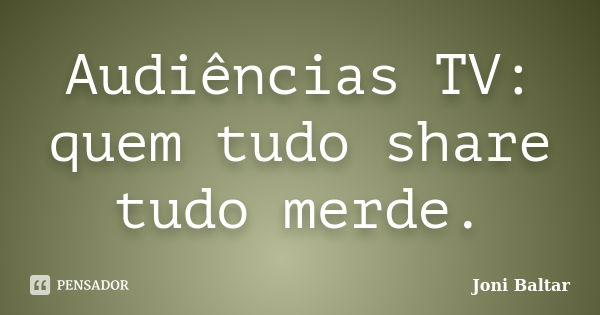 Audiências TV: quem tudo share tudo merde.... Frase de Joni Baltar.