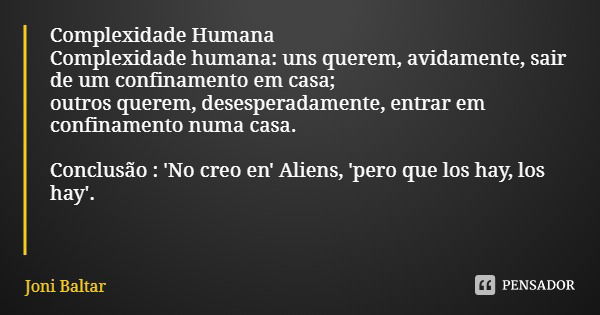 Complexidade Humana
Complexidade humana: uns querem, avidamente, sair de um confinamento em casa;
outros querem, desesperadamente, entrar em confinamento numa c... Frase de Joni Baltar.